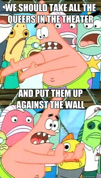 we should take all the queers in the theater and put them up against the wall  Push it somewhere else Patrick