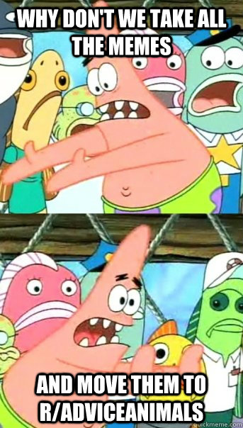 Why don't we take all the memes  and move them to r/AdviceAnimals  Push it somewhere else Patrick