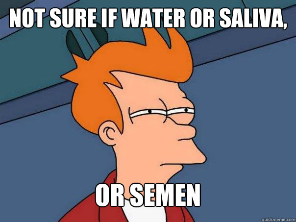 Not sure if water or saliva, or semen  Futurama Fry