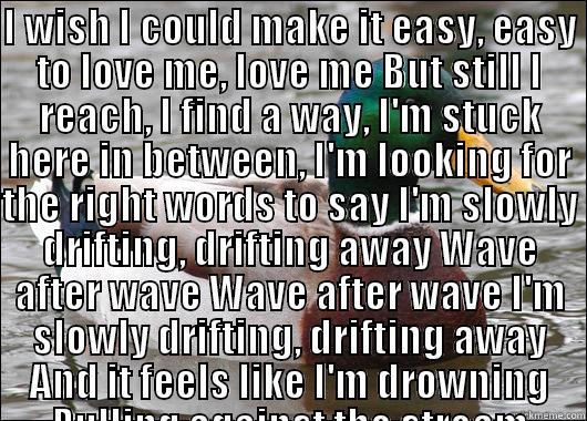 I WISH I COULD MAKE IT EASY, EASY TO LOVE ME, LOVE ME BUT STILL I REACH, I FIND A WAY, I'M STUCK HERE IN BETWEEN, I'M LOOKING FOR THE RIGHT WORDS TO SAY I'M SLOWLY DRIFTING, DRIFTING AWAY WAVE AFTER WAVE WAVE AFTER WAVE I'M SLOWLY DRIFTING, DRIFTING AWAY   Actual Advice Mallard