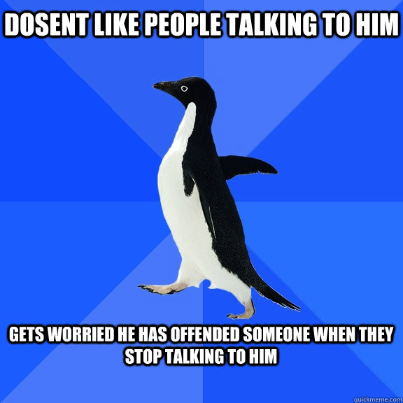 dosent like people talking to him  gets worried he has offended someone when they stop talking to him   Socially Awkward Penguin