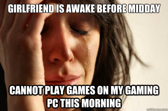 Girlfriend is awake before midday  Cannot play games on my gaming PC this morning  First World Problems