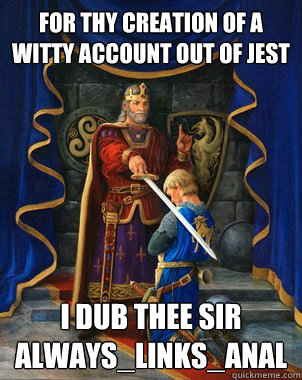 For thy creation of a witty account out of jest  I dub thee Sir Always_Links_Anal  