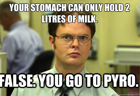 Your stomach can only hold 2 litres of milk. False. you go to pyro.  Schrute