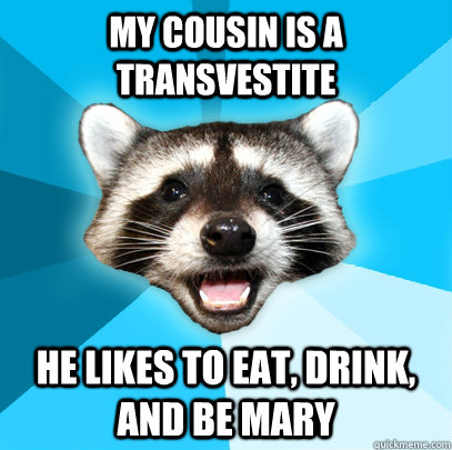 My cousin is a transvestite he likes to eat, drink, and be mary  Lame Pun Coon