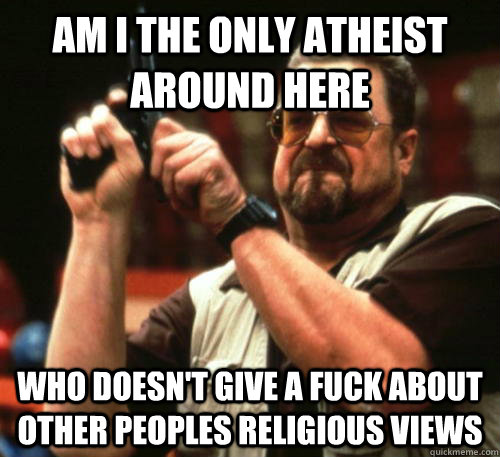 Am i the only ATHEIST around here Who doesn't GIVE A FUCK ABOUT OTHER PEOPLES RELIGIOUS VIEWS  Am I The Only One Around Here