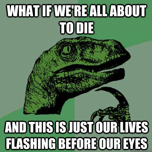 What if we're all about to die and this is just our lives flashing before our eyes - What if we're all about to die and this is just our lives flashing before our eyes  Philosoraptor