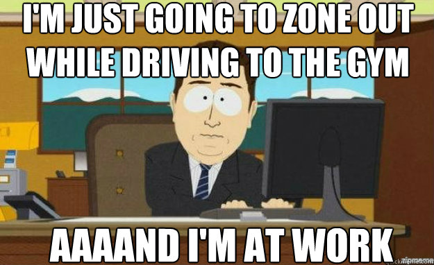 I'm just going to zone out while driving to the gym AAAAND I'm at work - I'm just going to zone out while driving to the gym AAAAND I'm at work  aaaand its gone