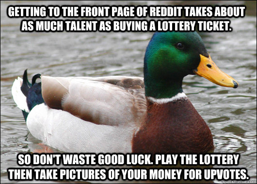 Getting to the front page of Reddit takes about as much talent as buying a lottery ticket. So Don't waste good luck. Play the lottery then take pictures of your money for upvotes.  Actual Advice Mallard
