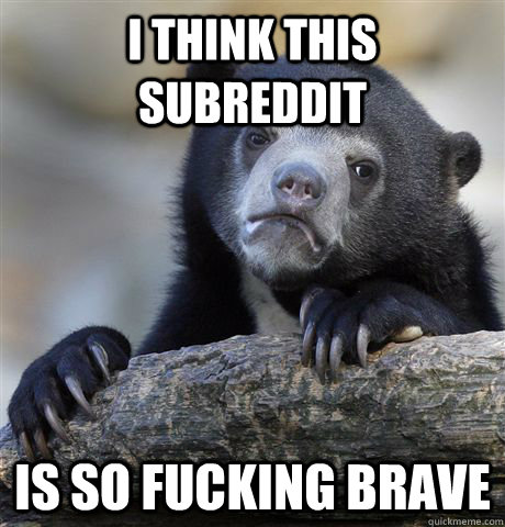 i think this subreddit is so fucking brave - i think this subreddit is so fucking brave  Confession Bear
