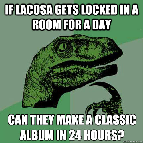 If LACOSA gets locked in a room for a day Can they make a classic album in 24 hours? 
 - If LACOSA gets locked in a room for a day Can they make a classic album in 24 hours? 
  Philosoraptor