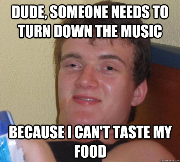 Dude, someone needs to turn down the music because I can't taste my food  10 Guy
