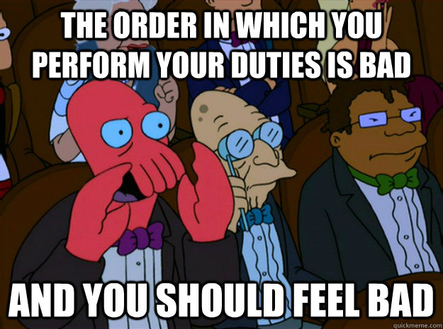 the order in which you perform your duties is bad and you should feel bad  Feel bad zoidberg