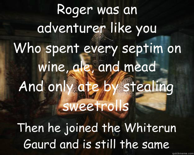 Roger was an 
adventurer like you Who spent every septim on  wine, ale, and mead And only ate by stealing sweetrolls Then he joined the Whiterun Gaurd and is still the same  