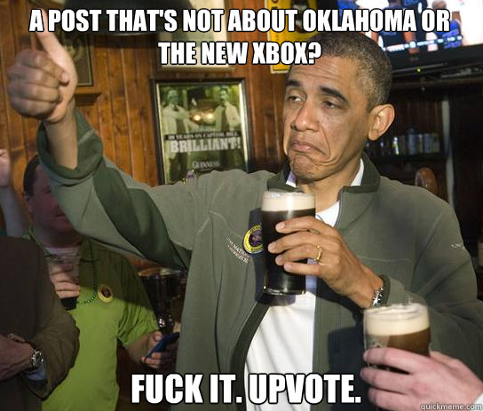 A post that's not about Oklahoma or the new xbox? Fuck it. Upvote.  Upvoting Obama