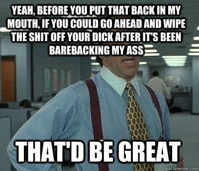 Yeah, before you put that back in my mouth, if you could go ahead and wipe the shit off your dick after it's been barebacking my ass That'd be great  Bill Lumbergh