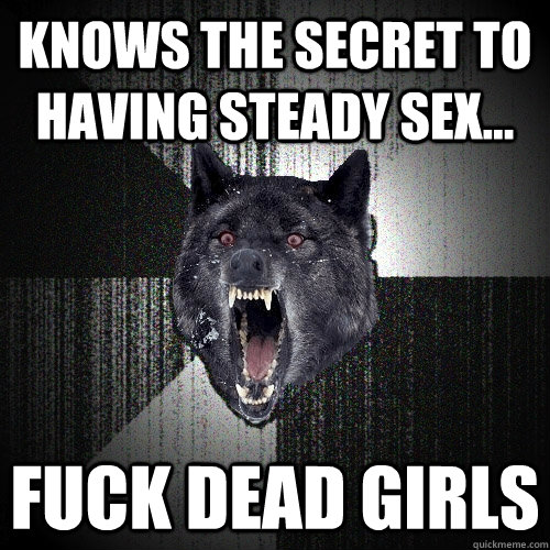 knows the secret to having steady sex... fuck dead girls  Insanity Wolf