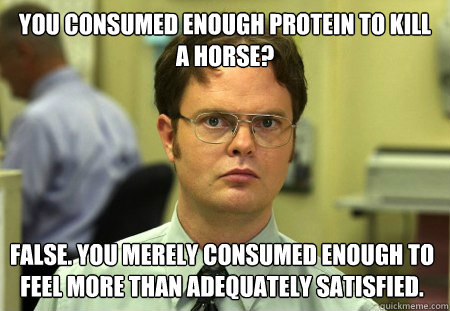 You consumed enough protein to kill a horse? False. You merely consumed enough to feel more than adequately satisfied.  Dwight