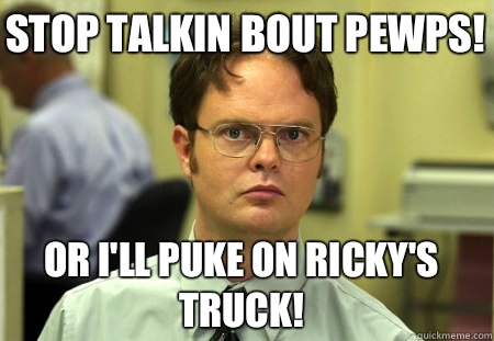 Stop talkin bout pewps! Or I'll puke on Ricky's truck!  Schrute