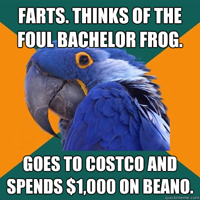 farts. thinks of the foul bachelor frog. goes to costco and spends $1,000 on beano.  Paranoid Parrot