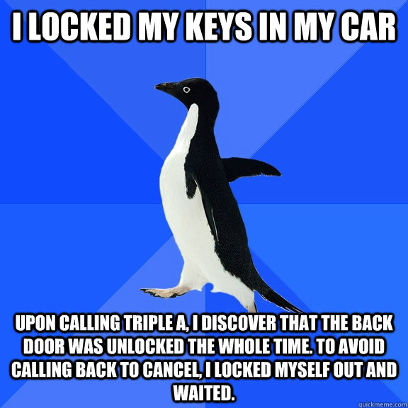 I locked my keys in my car upon calling triple a, i discover that the back door was unlocked the whole time. to avoid calling back to cancel, i locked myself out and waited.  - I locked my keys in my car upon calling triple a, i discover that the back door was unlocked the whole time. to avoid calling back to cancel, i locked myself out and waited.   Socially Awkward Penguin