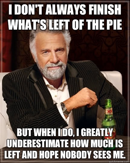 I don't always finish what's left of the pie but when I do, I greatly underestimate how much is left and hope nobody sees me.   The Most Interesting Man In The World