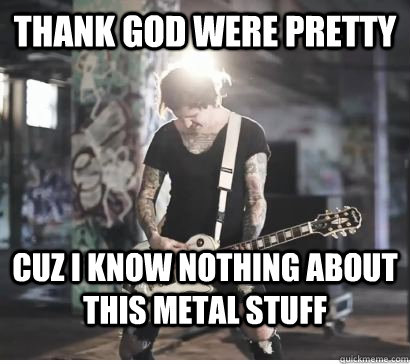 Thank god were pretty Cuz i know NOTHING about this metal stuff  