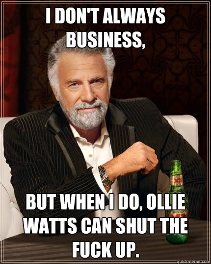 I don't always business, but when I do, Ollie Watts can shut the fuck up.  The Most Interesting Man In The World