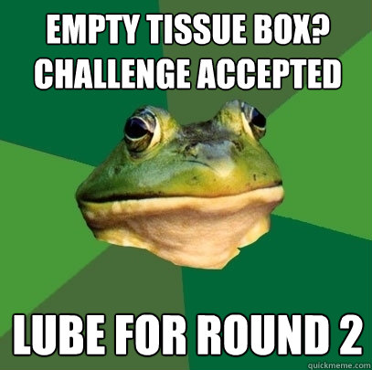 empty tissue box?
challenge accepted lube for round 2  Foul Bachelor Frog