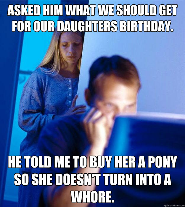 Asked him what we should get for our daughters birthday. He told me to buy her a pony so she doesn't turn into a whore.  Redditors Wife
