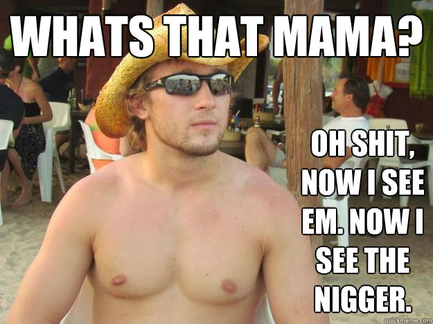 Whats that mama? Oh shit, now I see em. Now I see the nigger.  Nigger