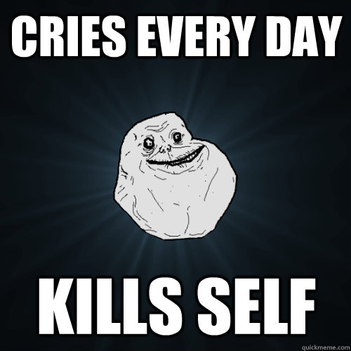 Cries every day Kills self  Forever Alone