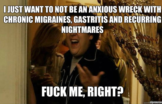 I just want to not be an anxious wreck with chronic migraines, gastritis and recurring nightmares  FUCK ME, RIGHT?  fuck me right