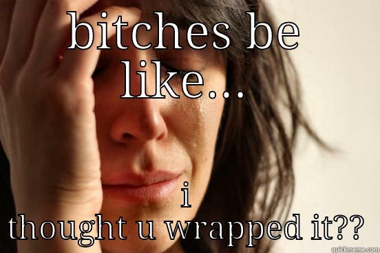 BITCHES BE LIKE... I THOUGHT U WRAPPED IT?? First World Problems
