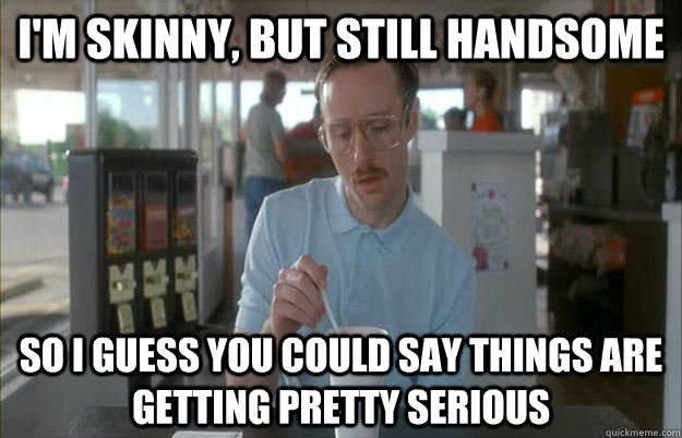 I'm skinny, but still handsome So i guess you could say things are getting pretty serious  Gettin Pretty Serious