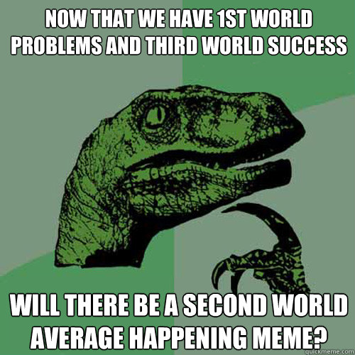 Now that we have 1st world problems and third world success Will there be a second world average happening meme?  Philosoraptor