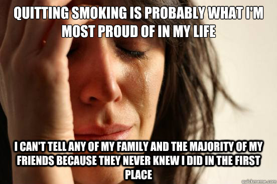 Quitting smoking is probably what I'm most proud of in my life  I can't tell any of my family and the majority of my friends because they never knew I did in the first place  First World Problems