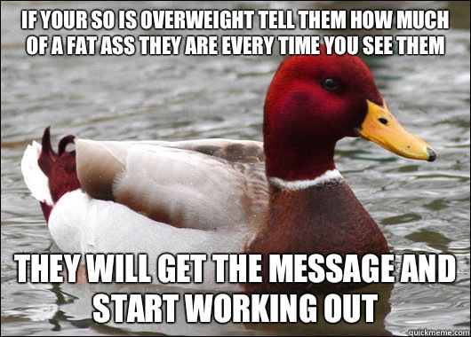 If your SO is overweight tell them how much of a fat ass they are every time you see them
 They will get the message and start working out  Malicious Advice Mallard