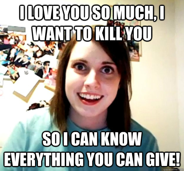 I love you so much, I want to kill you So I can know everything you can give!  Overly Attached Girlfriend