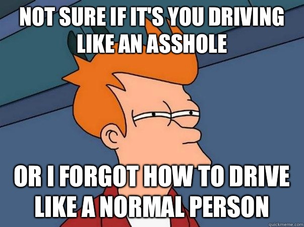 Not sure if it's you driving like an asshole or I forgot how to drive like a normal person  Not sure Fry