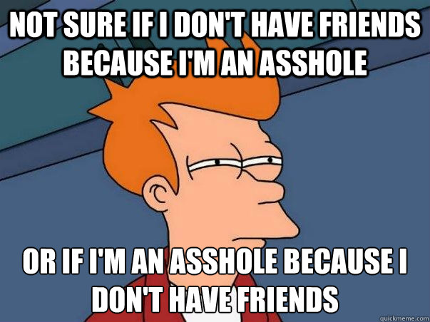 Not sure if I don't have friends because I'm an asshole or if I'm an asshole because I don't have friends  Not sure Fry
