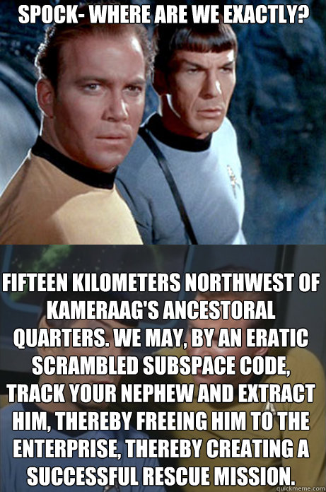 Spock- where are we exactly? fifteen kilometers northwest of Kameraag's ancestoral quarters. We may, by an eratic scrambled subspace code, track your nephew and extract him, thereby freeing him to the Enterprise, thereby creating a Successful rescue missi - Spock- where are we exactly? fifteen kilometers northwest of Kameraag's ancestoral quarters. We may, by an eratic scrambled subspace code, track your nephew and extract him, thereby freeing him to the Enterprise, thereby creating a Successful rescue missi  Kirk and Spock