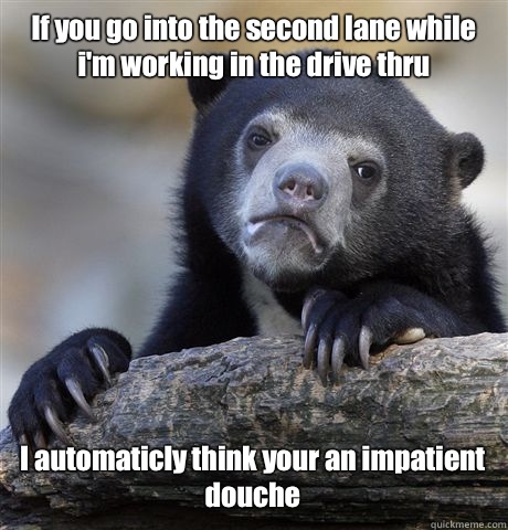 If you go into the second lane while i'm working in the drive thru I automaticly think your an impatient douche  Confession Bear