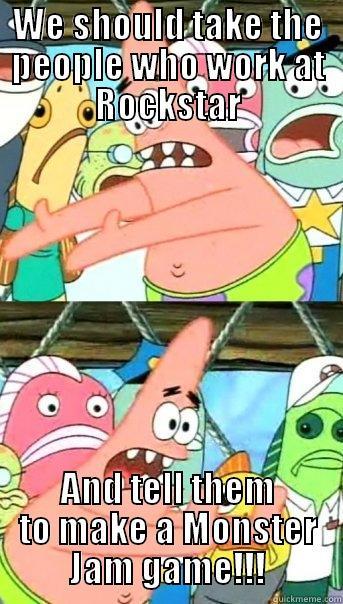WE SHOULD TAKE THE PEOPLE WHO WORK AT ROCKSTAR AND TELL THEM TO MAKE A MONSTER JAM GAME!!! Push it somewhere else Patrick