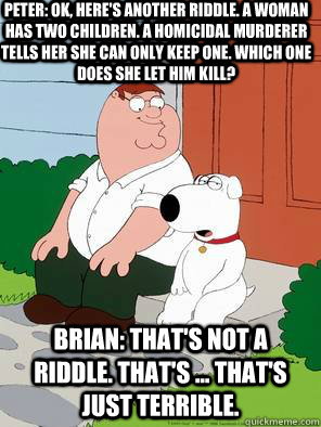 Peter: Ok, here's another riddle. A woman has two children. A homicidal murderer tells her she can only keep one. Which one does she let him kill?  Brian: That's not a riddle. That's ... that's just terrible.  - Peter: Ok, here's another riddle. A woman has two children. A homicidal murderer tells her she can only keep one. Which one does she let him kill?  Brian: That's not a riddle. That's ... that's just terrible.   family guy