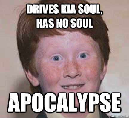 Drives Kia soul,               has no soul APOCALYPSE - Drives Kia soul,               has no soul APOCALYPSE  Over Confident Ginger