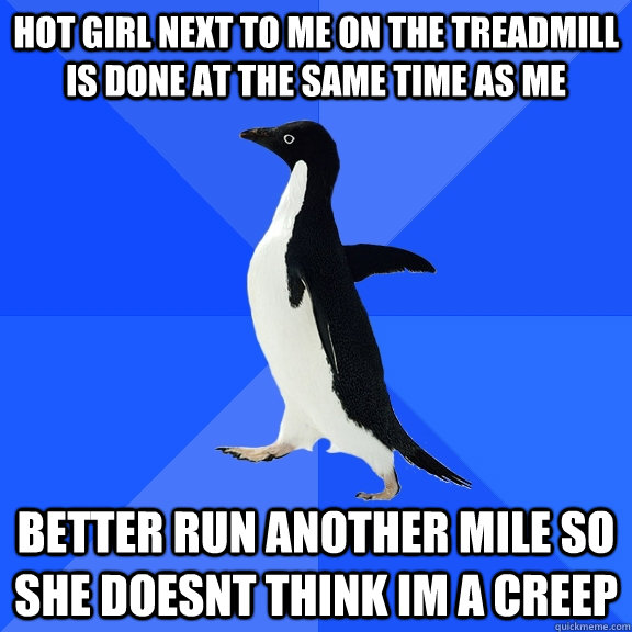hot girl next to me on the treadmill is done at the same time as me better run another mile so she doesnt think im a creep  Socially Awkward Penguin