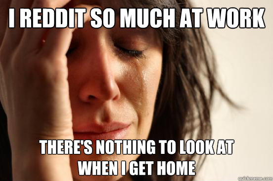 I REDDIT SO MUCH AT WORK THERE'S NOTHING TO LOOK AT 
WHEN I GET HOME  First World Problems