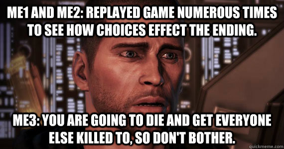 ME1 and ME2: Replayed game numerous times to see how choices effect the ending. ME3: You are going to die and get everyone else killed to, so don't bother.  Mass Effect 3 Ending