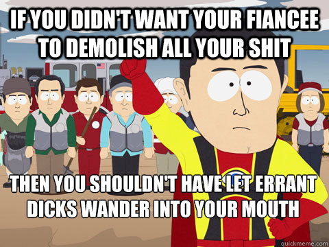 if you didn't want your fiancee to demolish all your shit then you shouldn't have let errant dicks wander into your mouth - if you didn't want your fiancee to demolish all your shit then you shouldn't have let errant dicks wander into your mouth  Captain Hindsight